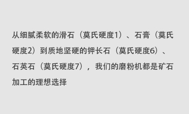 從細(xì)膩柔軟的滑石（莫氏硬度1）、石膏（莫氏硬度2）到質(zhì)地堅(jiān)硬的鉀長(zhǎng)石（莫氏硬度6）、石英石（莫氏硬度7），我們的磨粉機(jī)都是礦石加工的理想選擇。